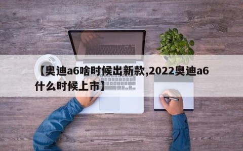 【奥迪a6啥时候出新款,2022奥迪a6什么时候上市】