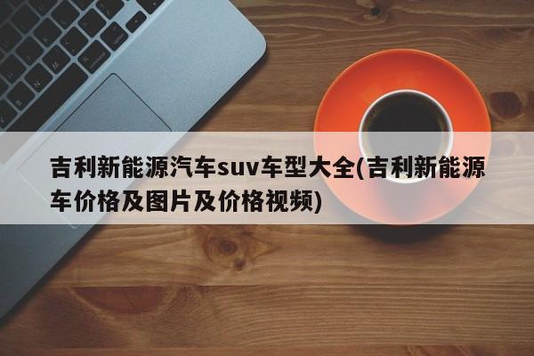 吉利新能源汽车suv车型大全(吉利新能源车价格及图片及价格视频)