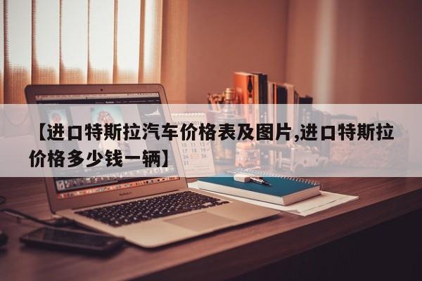 【进口特斯拉汽车价格表及图片,进口特斯拉价格多少钱一辆】