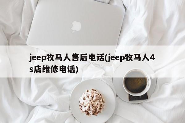 jeep牧马人售后电话(jeep牧马人4s店维修电话)