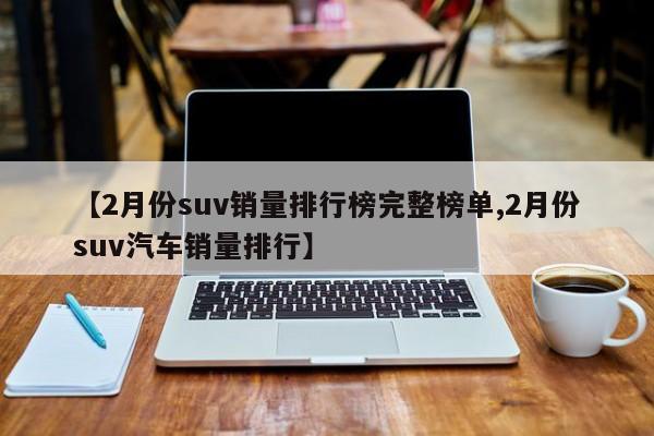 【2月份suv销量排行榜完整榜单,2月份suv汽车销量排行】