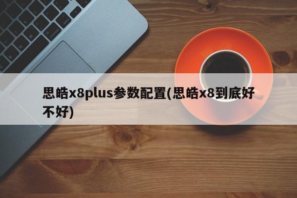 思皓x8plus参数配置(思皓x8到底好不好)