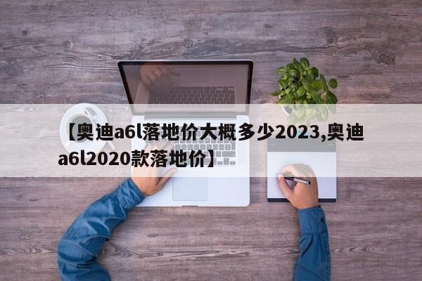 【奥迪a6l落地价大概多少2023,奥迪a6l2020款落地价】