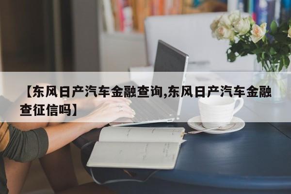 【东风日产汽车金融查询,东风日产汽车金融查征信吗】