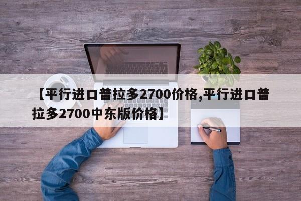 【平行进口普拉多2700价格,平行进口普拉多2700中东版价格】