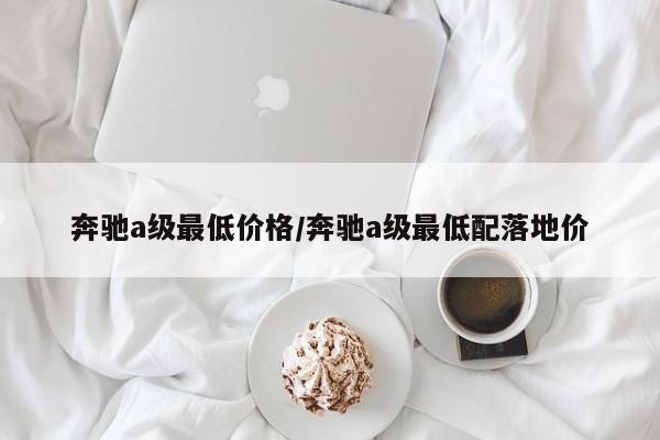 奔驰a级最低价格/奔驰a级最低配落地价