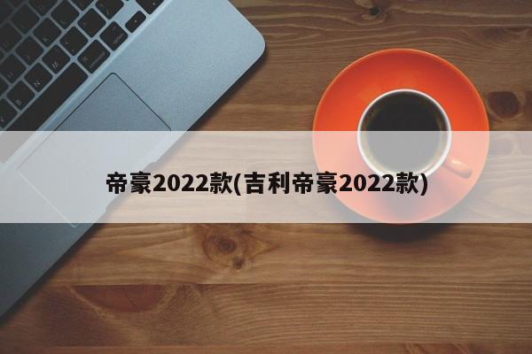帝豪2022款(吉利帝豪2022款)