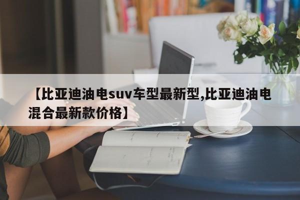 【比亚迪油电suv车型最新型,比亚迪油电混合最新款价格】