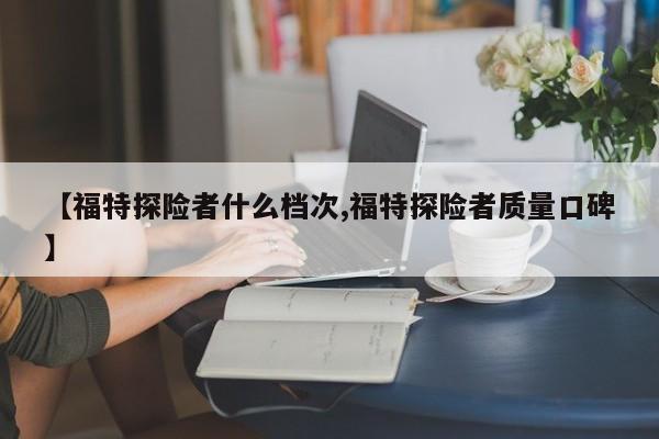 【福特探险者什么档次,福特探险者质量口碑】
