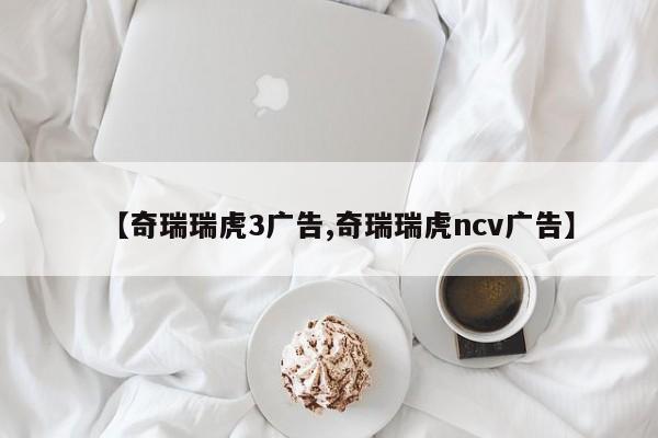 【奇瑞瑞虎3广告,奇瑞瑞虎ncv广告】