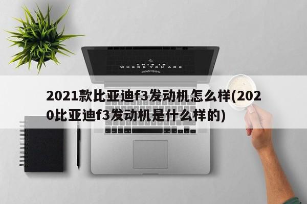 2021款比亚迪f3发动机怎么样(2020比亚迪f3发动机是什么样的)