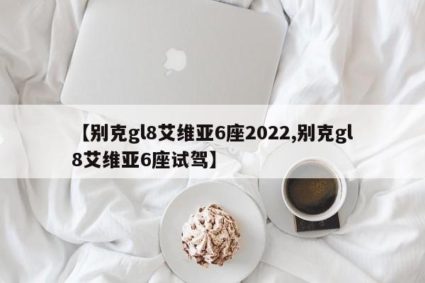【别克gl8艾维亚6座2022,别克gl8艾维亚6座试驾】