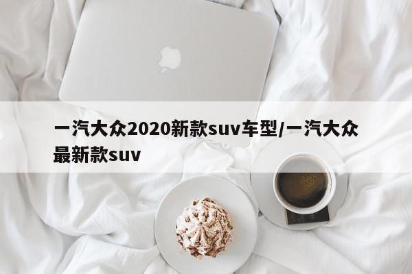 一汽大众2020新款suv车型/一汽大众最新款suv