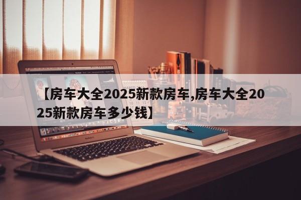 【房车大全2025新款房车,房车大全2025新款房车多少钱】