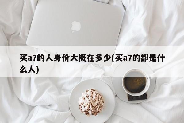 买a7的人身价大概在多少(买a7的都是什么人)