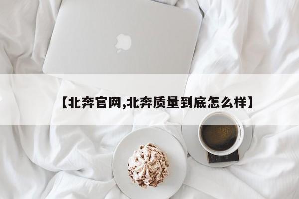 【北奔官网,北奔质量到底怎么样】