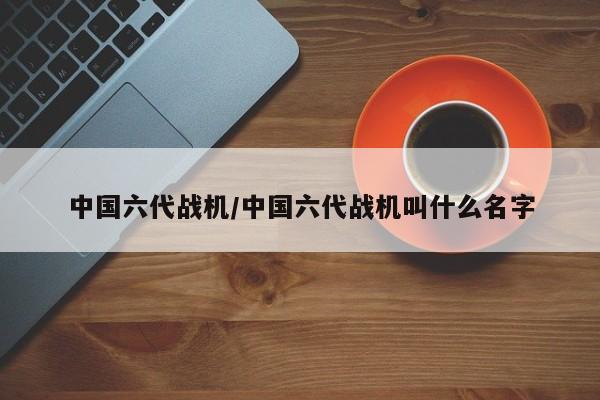 中国六代战机/中国六代战机叫什么名字
