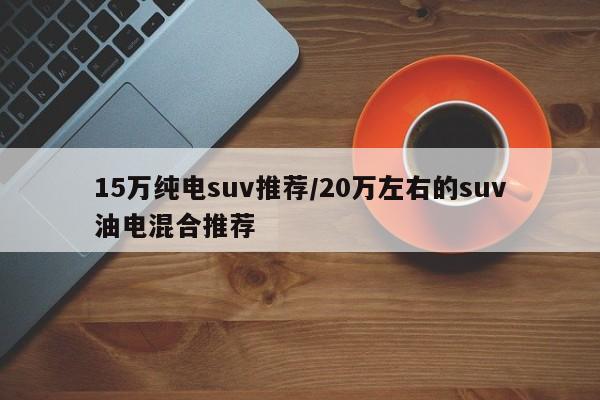 15万纯电suv推荐/20万左右的suv油电混合推荐