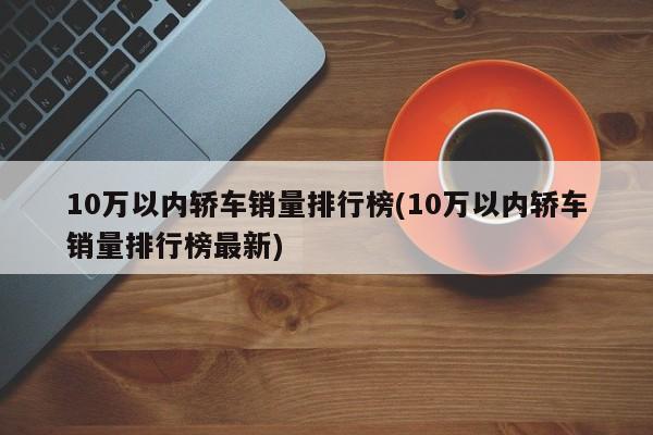 10万以内轿车销量排行榜(10万以内轿车销量排行榜最新)