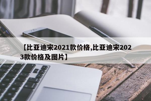 【比亚迪宋2021款价格,比亚迪宋2023款价格及图片】