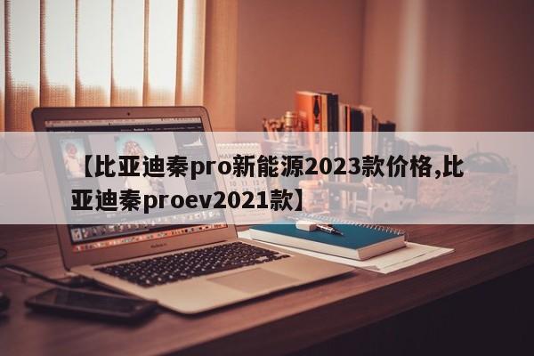【比亚迪秦pro新能源2023款价格,比亚迪秦proev2021款】