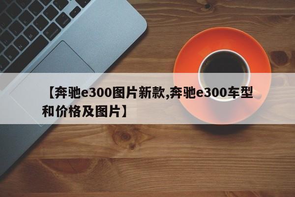 【奔驰e300图片新款,奔驰e300车型和价格及图片】
