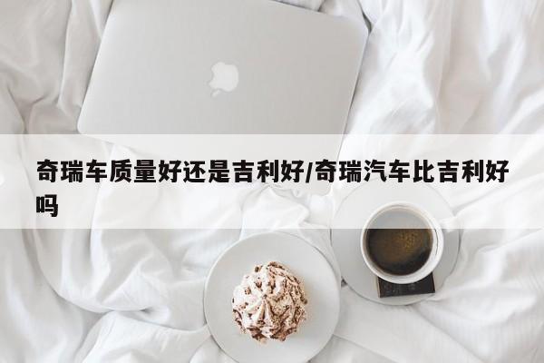 奇瑞车质量好还是吉利好/奇瑞汽车比吉利好吗
