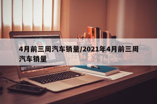 4月前三周汽车销量/2021年4月前三周汽车销量
