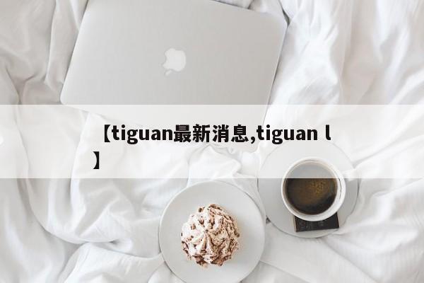 【tiguan最新消息,tiguan l】
