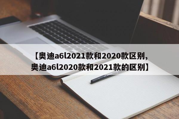 【奥迪a6l2021款和2020款区别,奥迪a6l2020款和2021款的区别】