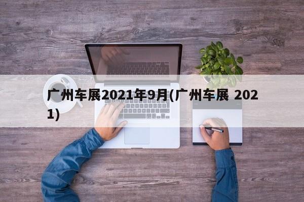 广州车展2021年9月(广州车展 2021)